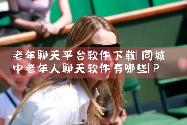 老年聊天平台软件下载|P站专业版