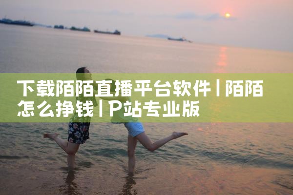 下载陌陌直播平台软件|P站专业版
